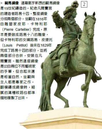 騎馬銅像-這尊氣宇軒昂的騎馬銅像是19世紀鑄造的，紀念凡爾賽宮的建造者路易十四。整座銅像分成兩個部分，坐騎在1816年由雕塑家皮耶‧ 卡特利耶（Pierre Cartellier）完成，原本是要做成路易十八的雕像。但卡特利耶的女婿路易‧皮提托（Louis Petitot）後來在1829年完成了路易十四的部分，並將兩個部分合併，安裝在凡爾賽宮。雖然這座銅像是出自兩位不同藝術家的手筆，但合起來還是相當自然。坐騎與主人都是專家之作，翻模鑄成銅像時，細膩的溝槽紋路也都準確地複製了出來。